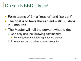 Do you NEED a boss? Form teams of 2 – a “master” and “servant” The goal is to have the servant walk 60 steps in 2 minutes The Master will tell the servant what to do: Can only use the following commands: Forward, backward, left, right, faster, slower There can be no other communication  