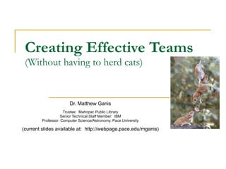 Creating Effective Teams (Without having to herd cats) Dr. Matthew Ganis Trustee:  Mahopac Public Library Senior Technical Staff Member:  IBM Professor: Computer Science/Astronomy, Pace University (current slides available at:  http://webpage.pace.edu/mganis) 
