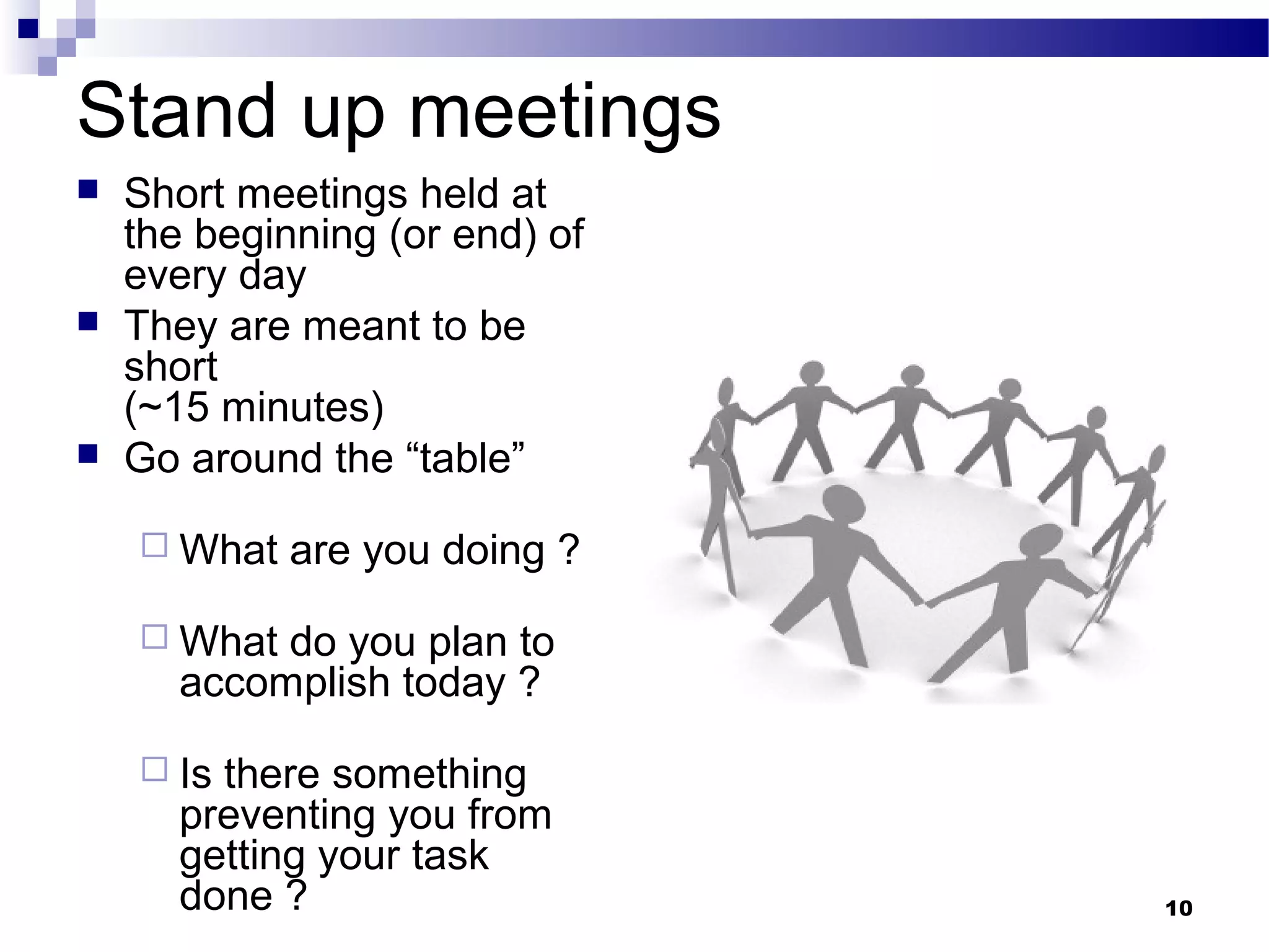 Stand up meetings
   Short meetings held at
    the beginning (or end) of
    every day
   They are meant to be
    short
    (~15 minutes)
   Go around the “table”

     What   are you doing ?

     What  do you plan to
       accomplish today ?

     Is there something
       preventing you from
       getting your task
       done ?                   10
 