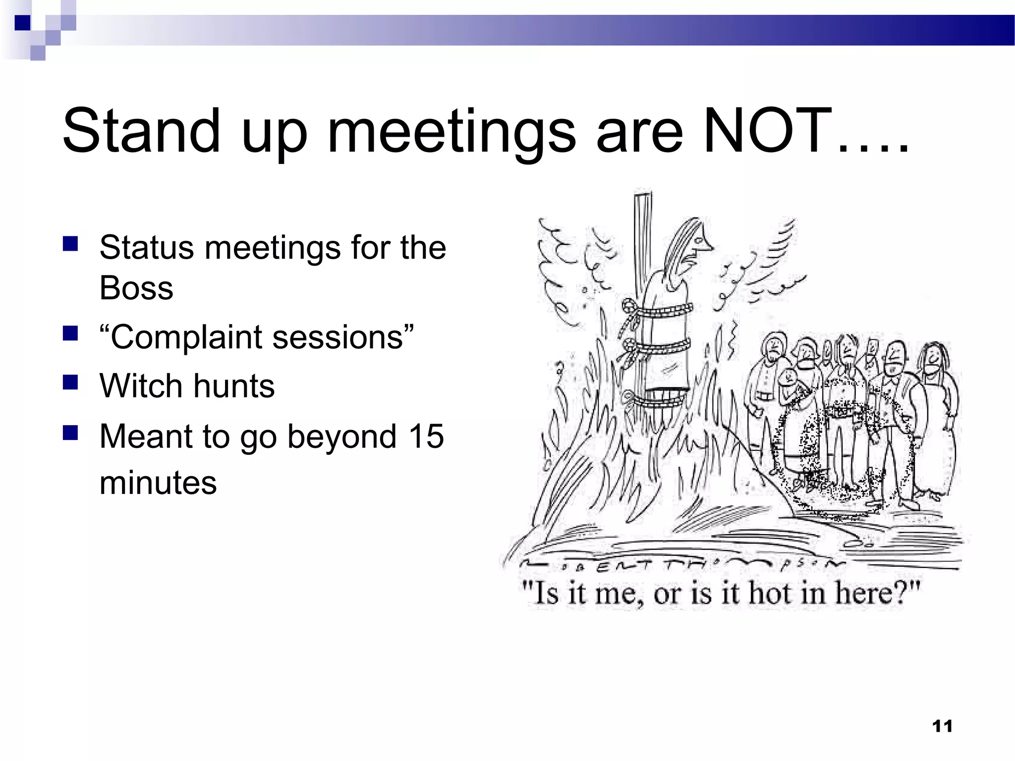 Stand up meetings are NOT….
   Status meetings for the
    Boss
   “Complaint sessions”
   Witch hunts
   Meant to go beyond 15
    minutes




                              11
 