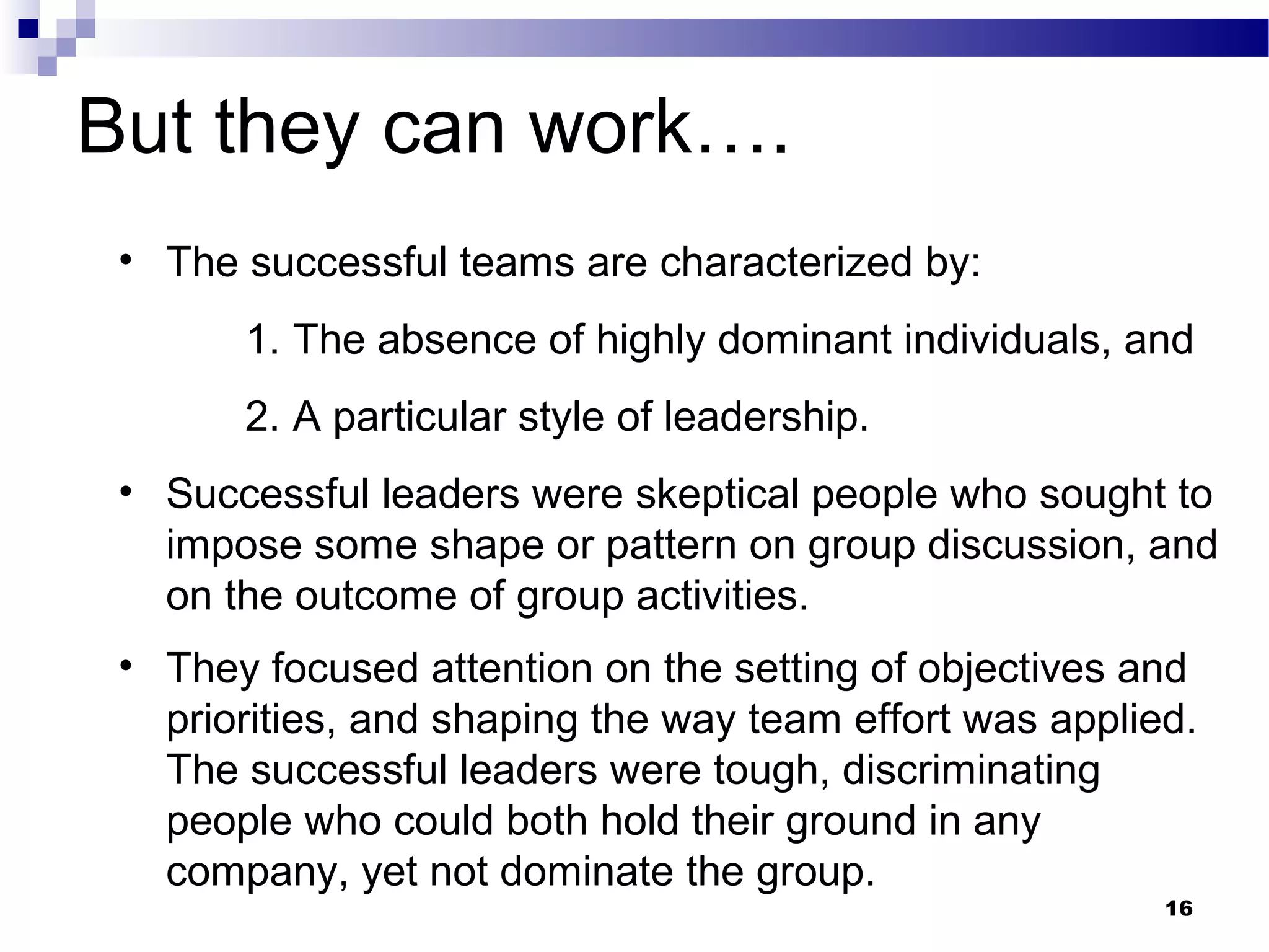 But they can work….
 • The successful teams are characterized by:
       1. The absence of highly dominant individuals, and
       2. A particular style of leadership.
 • Successful leaders were skeptical people who sought to
   impose some shape or pattern on group discussion, and
   on the outcome of group activities.
 • They focused attention on the setting of objectives and
   priorities, and shaping the way team effort was applied.
   The successful leaders were tough, discriminating
   people who could both hold their ground in any
   company, yet not dominate the group.
                                                         16
 