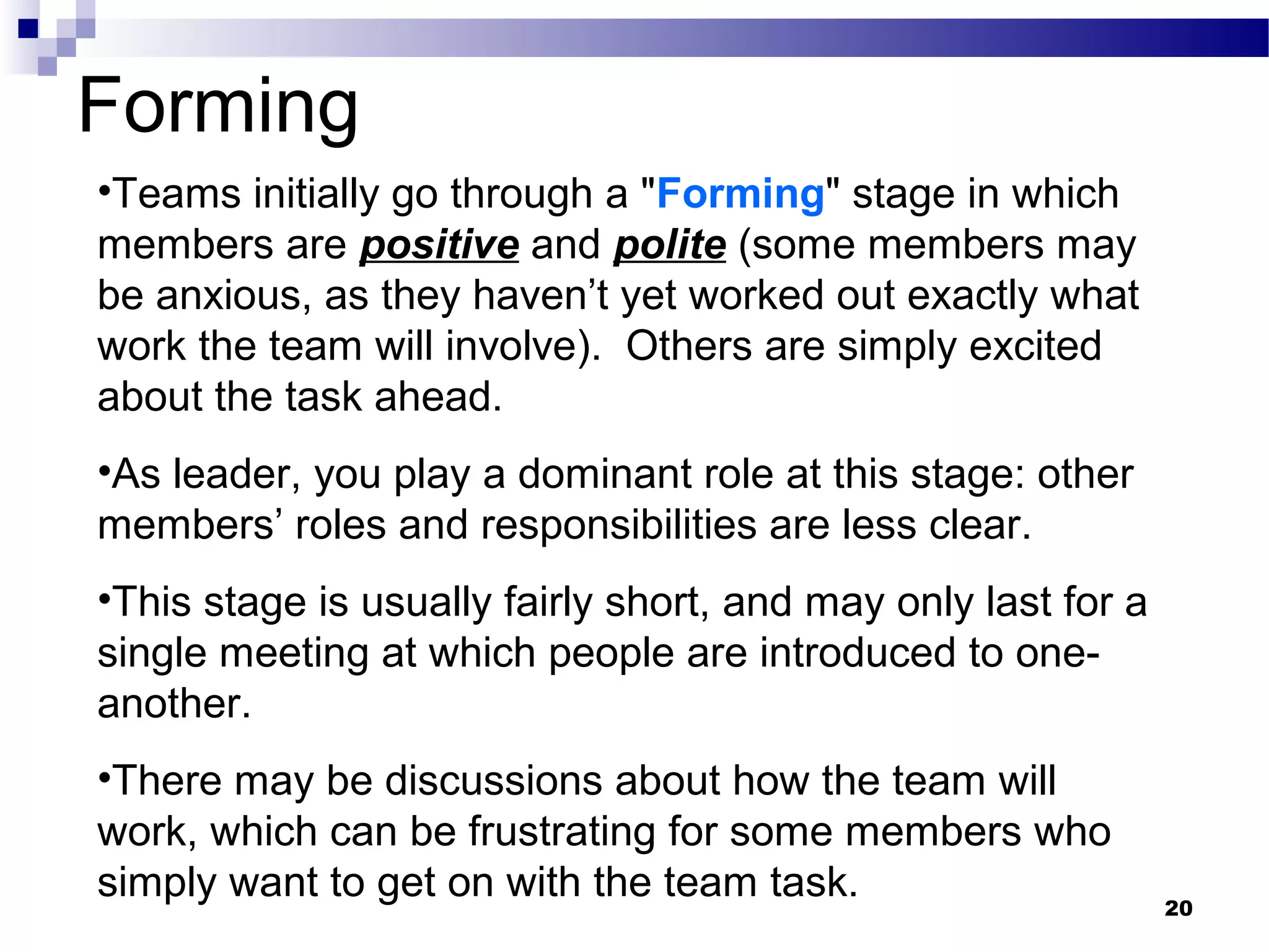 Forming
•Teams initially go through a "Forming" stage in which
members are positive and polite (some members may
be anxious, as they haven’t yet worked out exactly what
work the team will involve). Others are simply excited
about the task ahead.
•As leader, you play a dominant role at this stage: other
members’ roles and responsibilities are less clear.
•This stage is usually fairly short, and may only last for a
single meeting at which people are introduced to one-
another.
•There may be discussions about how the team will
work, which can be frustrating for some members who
simply want to get on with the team task.                      20
 