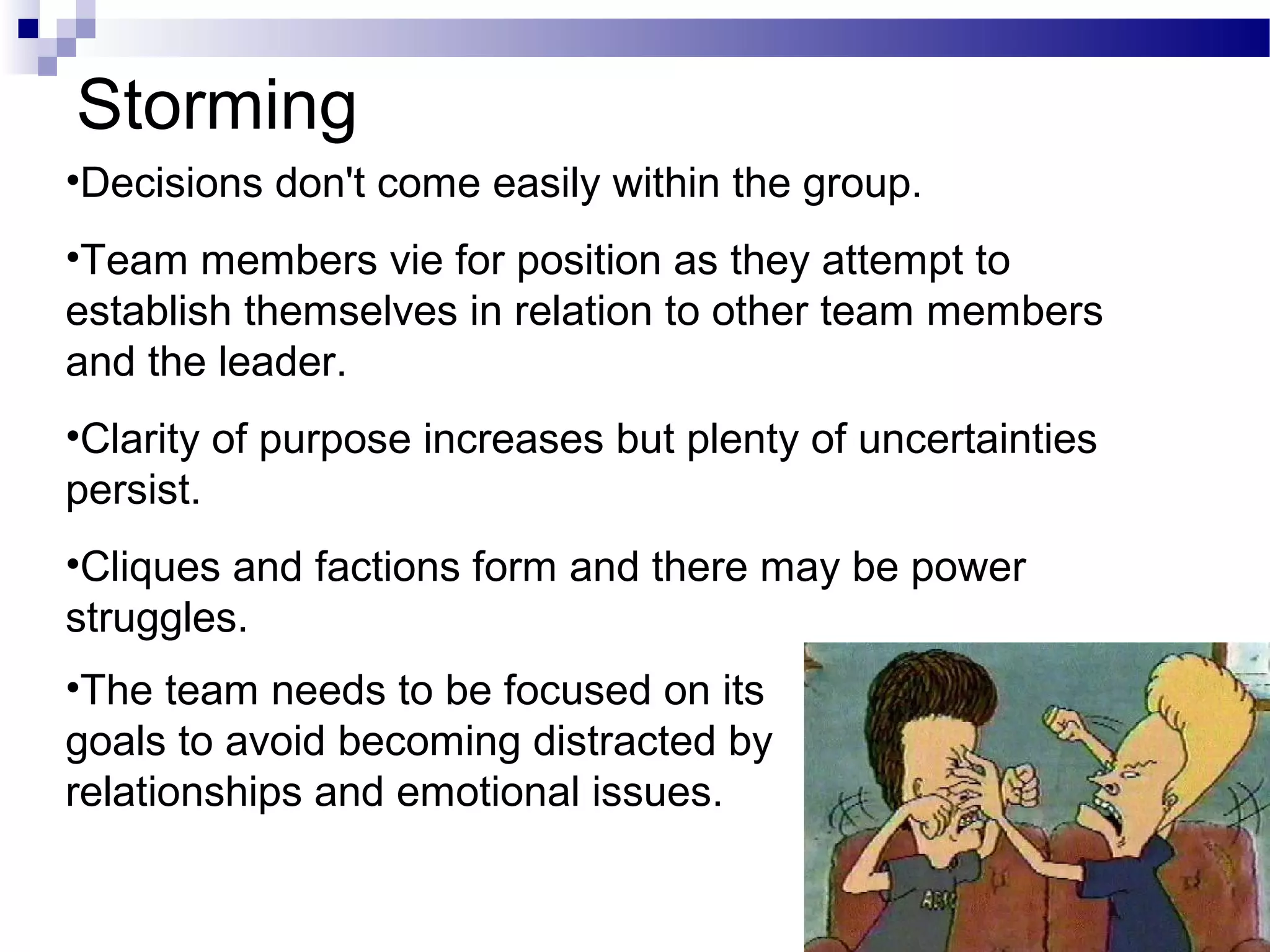 Storming
•Decisions don't come easily within the group.
•Team members vie for position as they attempt to
establish themselves in relation to other team members
and the leader.
•Clarity of purpose increases but plenty of uncertainties
persist.
•Cliques and factions form and there may be power
struggles.
•The team needs to be focused on its
goals to avoid becoming distracted by
relationships and emotional issues.

                                                            21
 