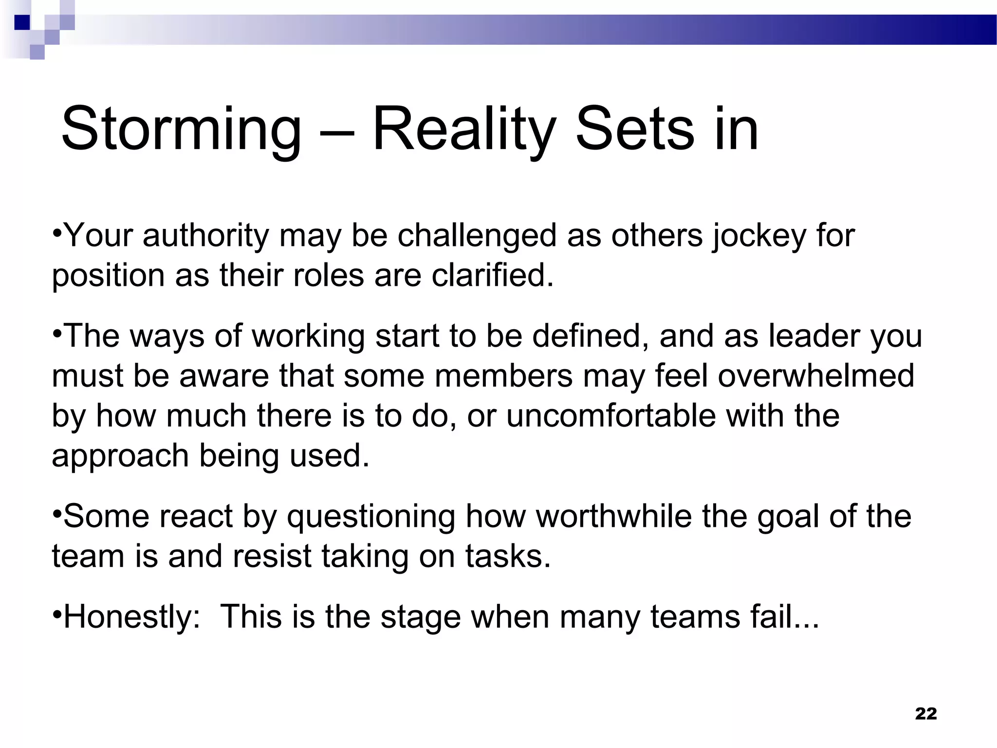 Storming – Reality Sets in
•Your authority may be challenged as others jockey for
position as their roles are clarified.
•The ways of working start to be defined, and as leader you
must be aware that some members may feel overwhelmed
by how much there is to do, or uncomfortable with the
approach being used.
•Some react by questioning how worthwhile the goal of the
team is and resist taking on tasks.
•Honestly: This is the stage when many teams fail...

                                                            22
 