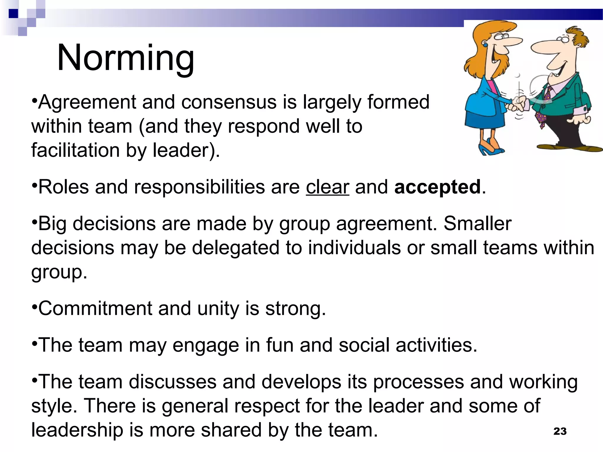Norming
•Agreement and consensus is largely formed
within team (and they respond well to
facilitation by leader).
•Roles and responsibilities are clear and accepted.
•Big decisions are made by group agreement. Smaller
decisions may be delegated to individuals or small teams within
group.
•Commitment and unity is strong.
•The team may engage in fun and social activities.
•The team discusses and develops its processes and working
style. There is general respect for the leader and some of
leadership is more shared by the team.                     23
 