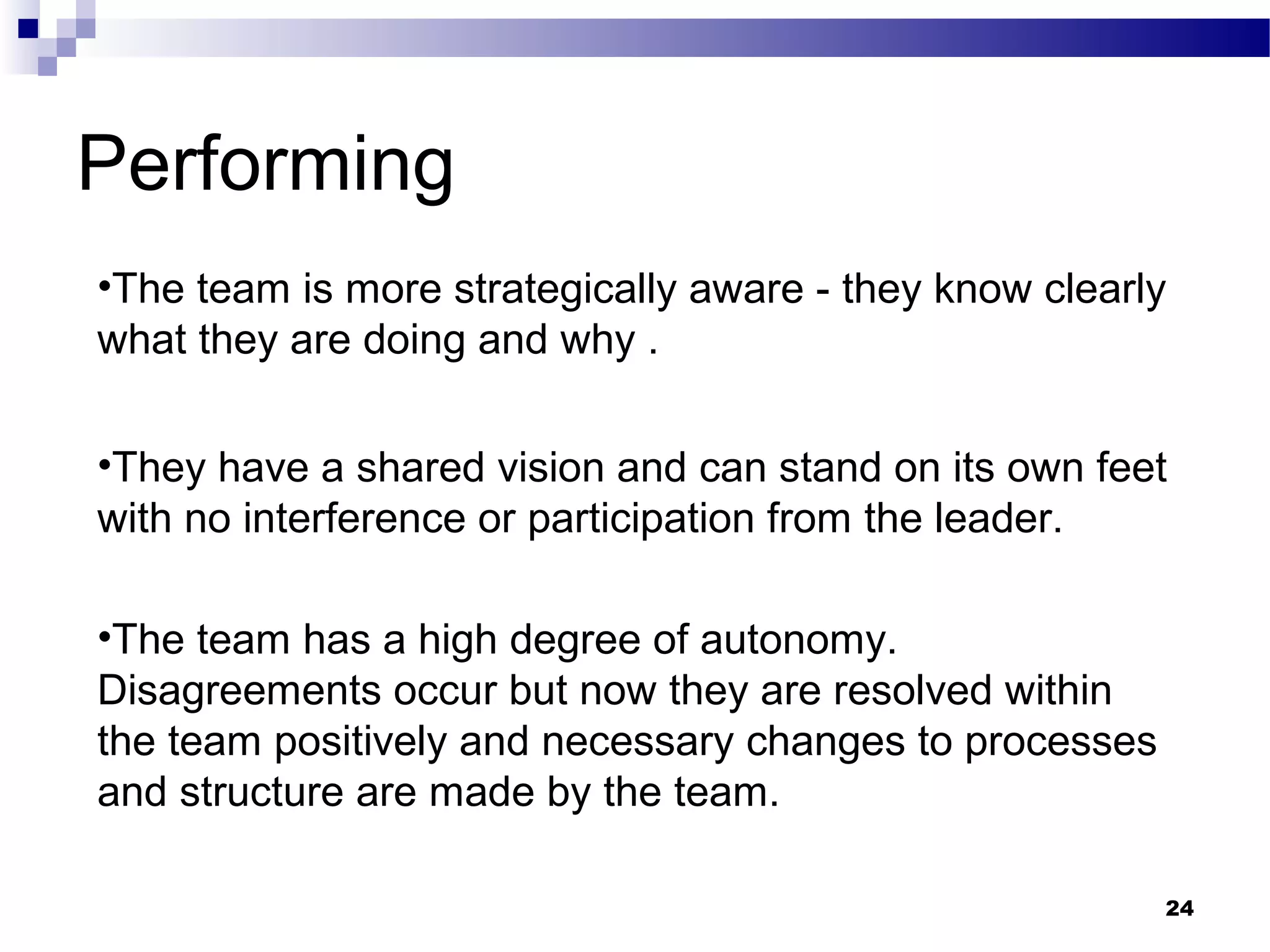 Performing
•The team is more strategically aware - they know clearly
what they are doing and why .

•They have a shared vision and can stand on its own feet
with no interference or participation from the leader.

•The team has a high degree of autonomy.
Disagreements occur but now they are resolved within
the team positively and necessary changes to processes
and structure are made by the team.

                                                         24
 