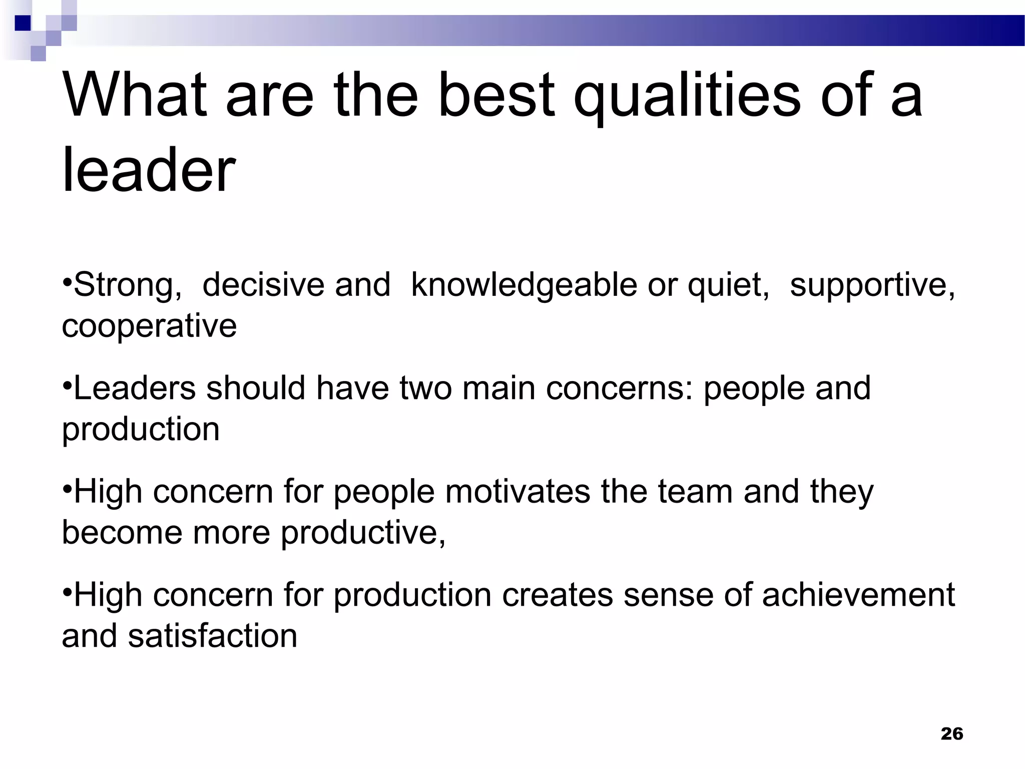 What are the best qualities of a
leader
•Strong, decisive and knowledgeable or quiet, supportive,
cooperative
•Leaders should have two main concerns: people and
production
•High concern for people motivates the team and they
become more productive,
•High concern for production creates sense of achievement
and satisfaction

                                                        26
 