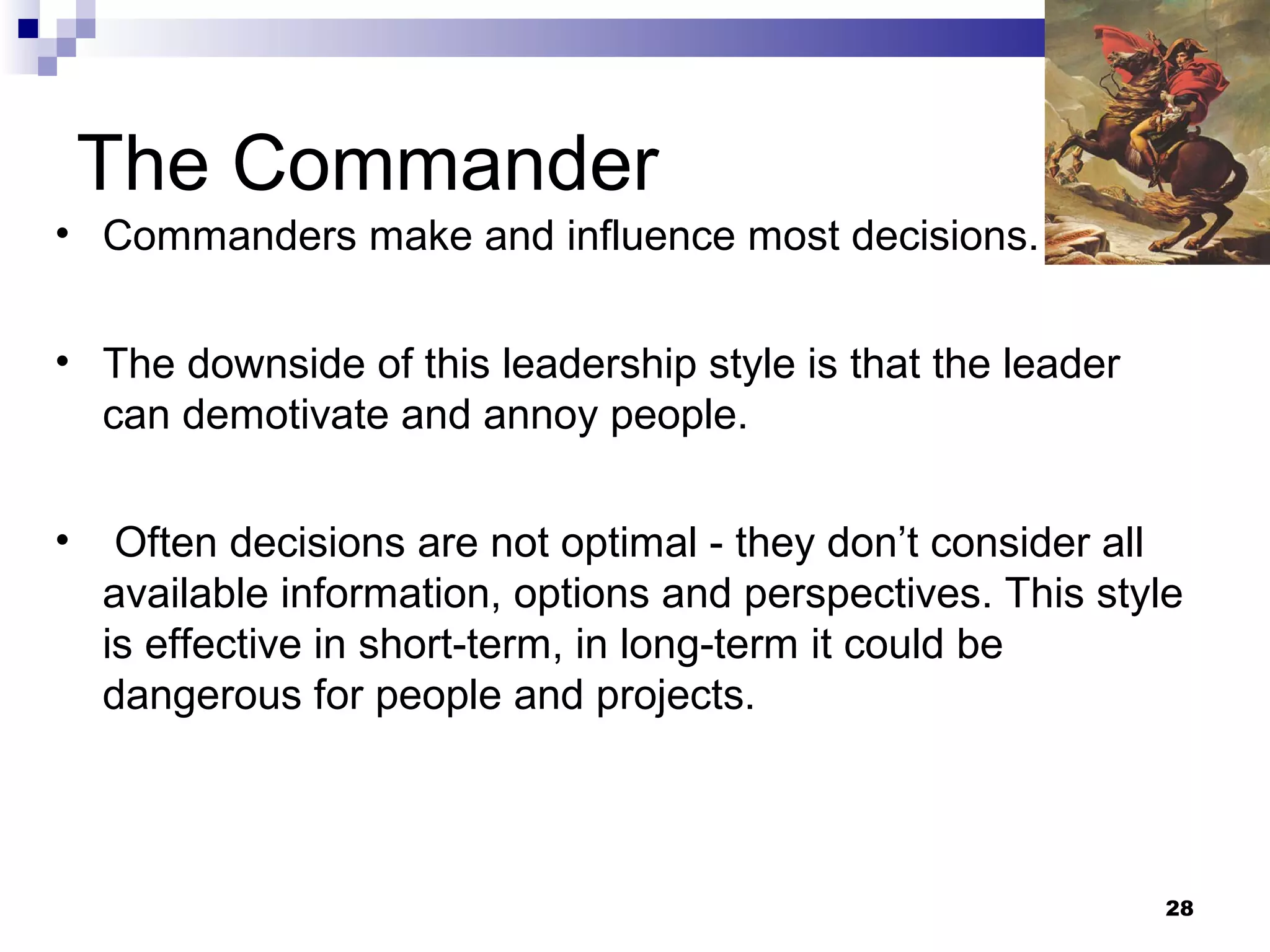 The Commander
• Commanders make and influence most decisions.


• The downside of this leadership style is that the leader
  can demotivate and annoy people.

•    Often decisions are not optimal - they don’t consider all
    available information, options and perspectives. This style
    is effective in short-term, in long-term it could be
    dangerous for people and projects.



                                                              28
 