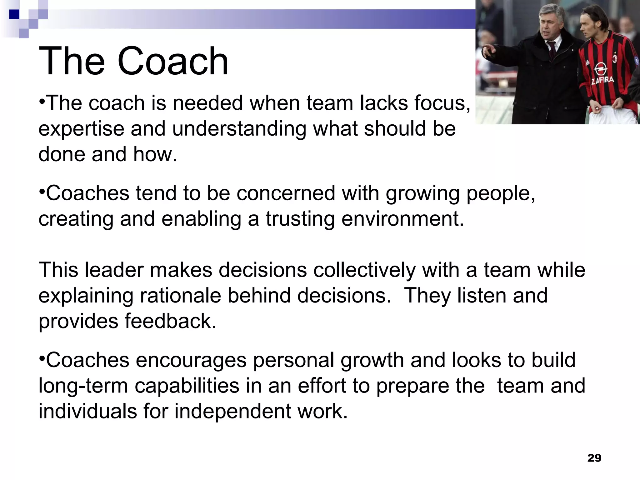 The Coach
•The coach is needed when team lacks focus,
expertise and understanding what should be
done and how.
•Coaches tend to be concerned with growing people,
creating and enabling a trusting environment.

This leader makes decisions collectively with a team while
explaining rationale behind decisions. They listen and
provides feedback.
•Coaches encourages personal growth and looks to build
long-term capabilities in an effort to prepare the team and
individuals for independent work.

                                                              29
 