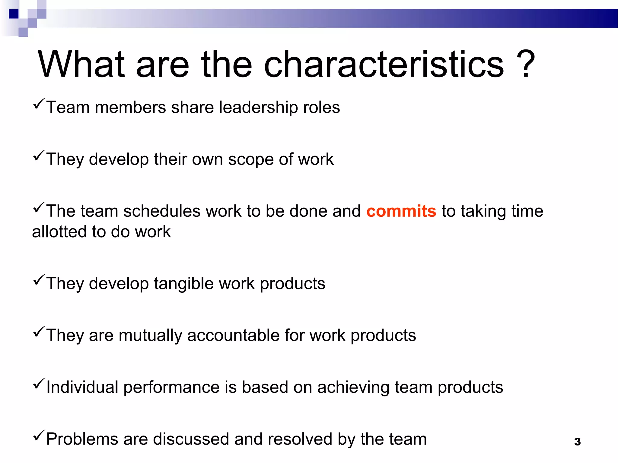 What are the characteristics ?
Team members share leadership roles


They develop their own scope of work


The team schedules work to be done and commits to taking time
allotted to do work

They develop tangible work products


They are mutually accountable for work products


Individual performance is based on achieving team products


Problems are discussed and resolved by the team                 3
 