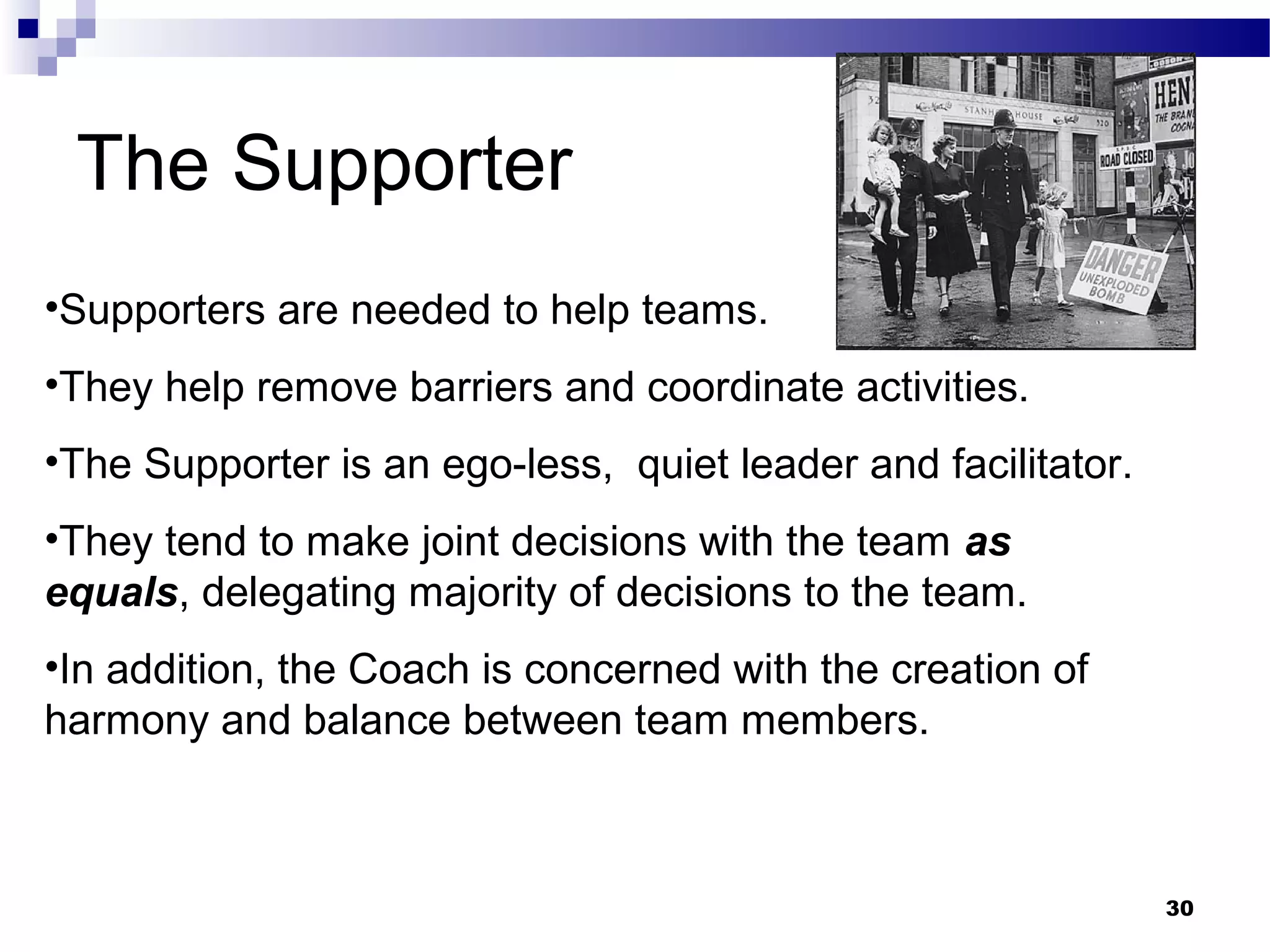 The Supporter
•Supporters are needed to help teams.
•They help remove barriers and coordinate activities.
•The Supporter is an ego-less, quiet leader and facilitator.
•They tend to make joint decisions with the team as
equals, delegating majority of decisions to the team.
•In addition, the Coach is concerned with the creation of
harmony and balance between team members.



                                                               30
 