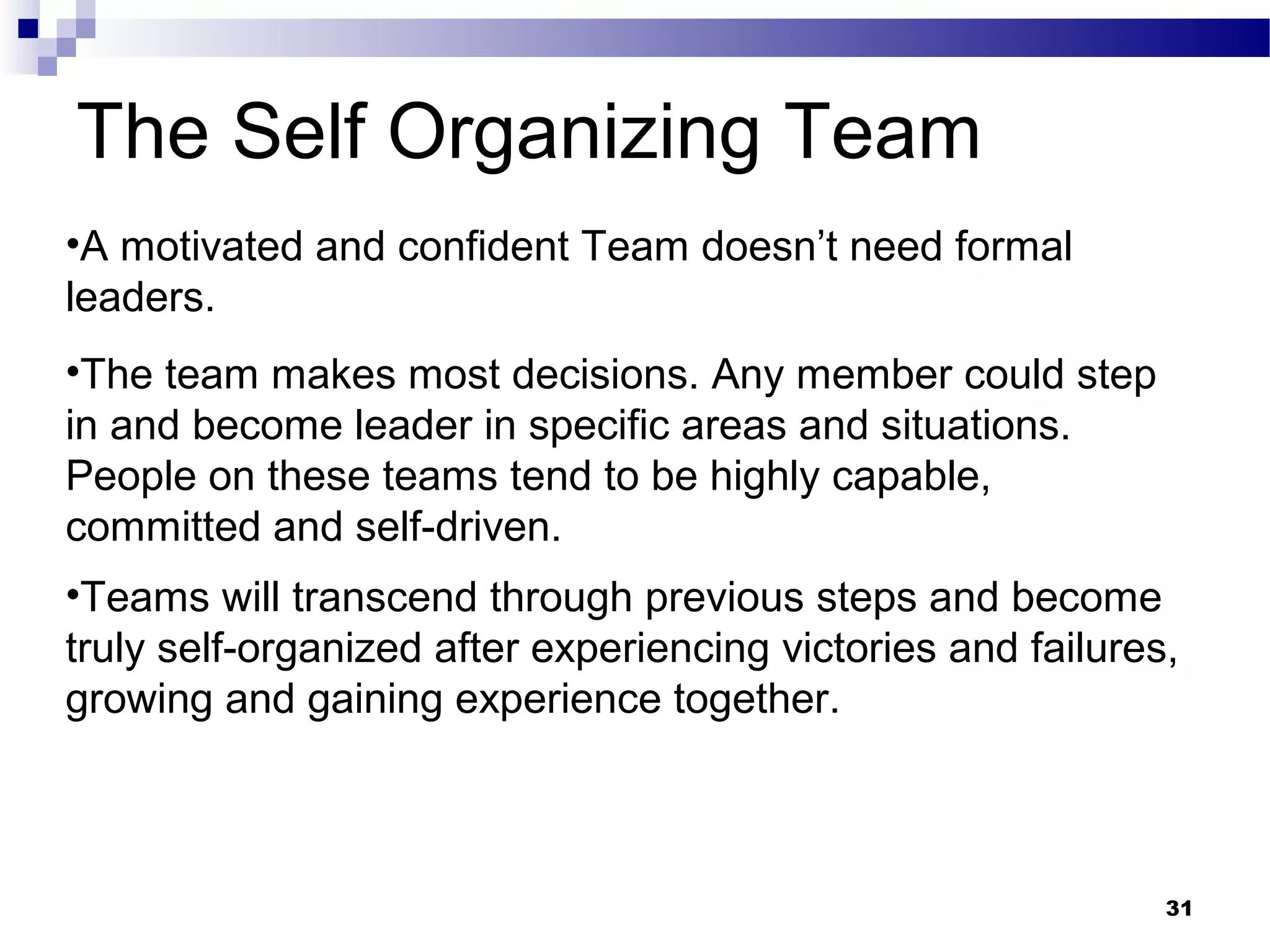 The Self Organizing Team
•A motivated and confident Team doesn’t need formal
leaders.
•The team makes most decisions. Any member could step
in and become leader in specific areas and situations.
People on these teams tend to be highly capable,
committed and self-driven.
•Teams will transcend through previous steps and become
truly self-organized after experiencing victories and failures,
growing and gaining experience together.



                                                              31
 