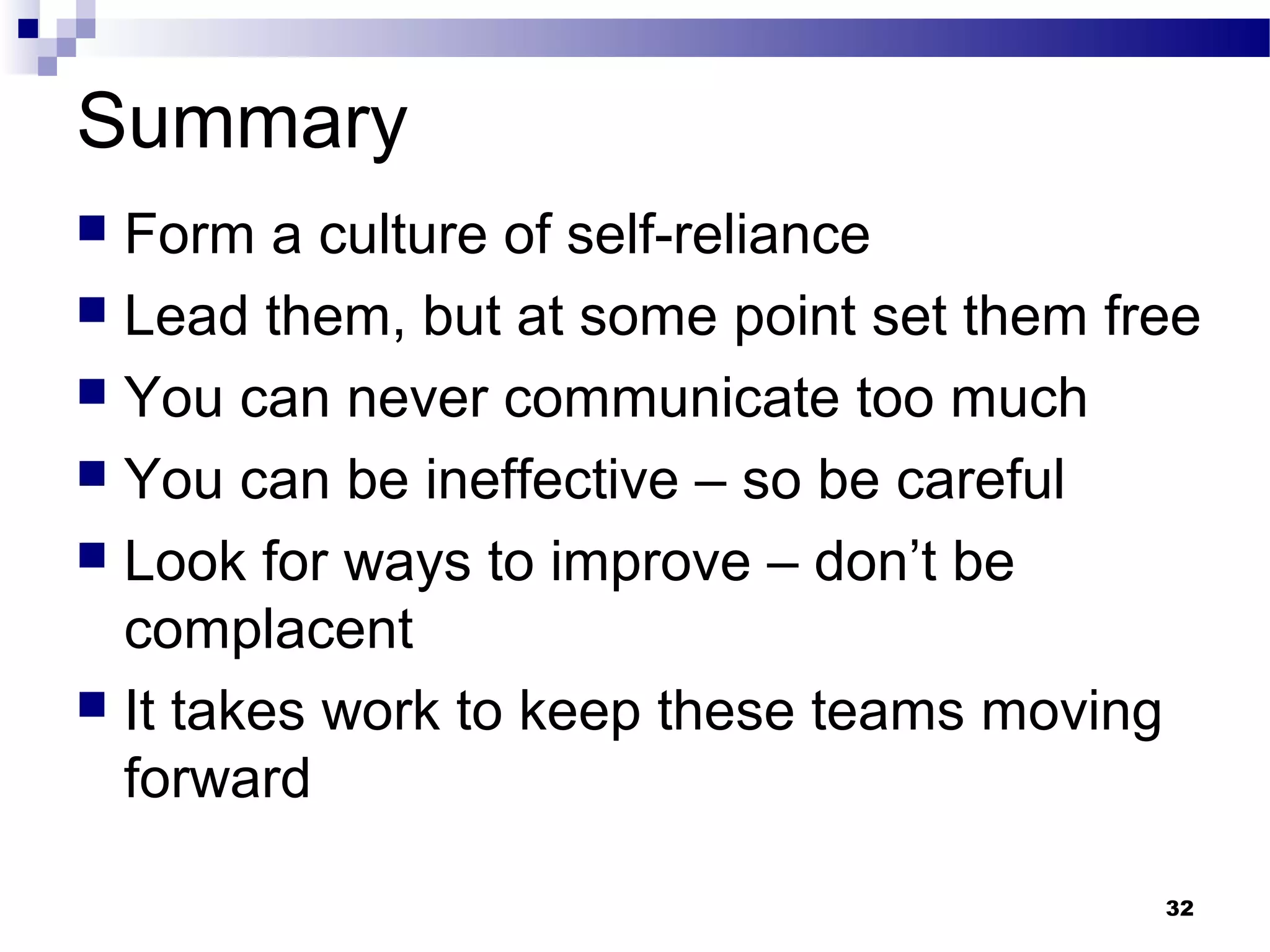 Summary
 Form a culture of self-reliance
 Lead them, but at some point set them free
 You can never communicate too much
 You can be ineffective – so be careful
 Look for ways to improve – don’t be
  complacent
 It takes work to keep these teams moving
  forward

                                          32
 