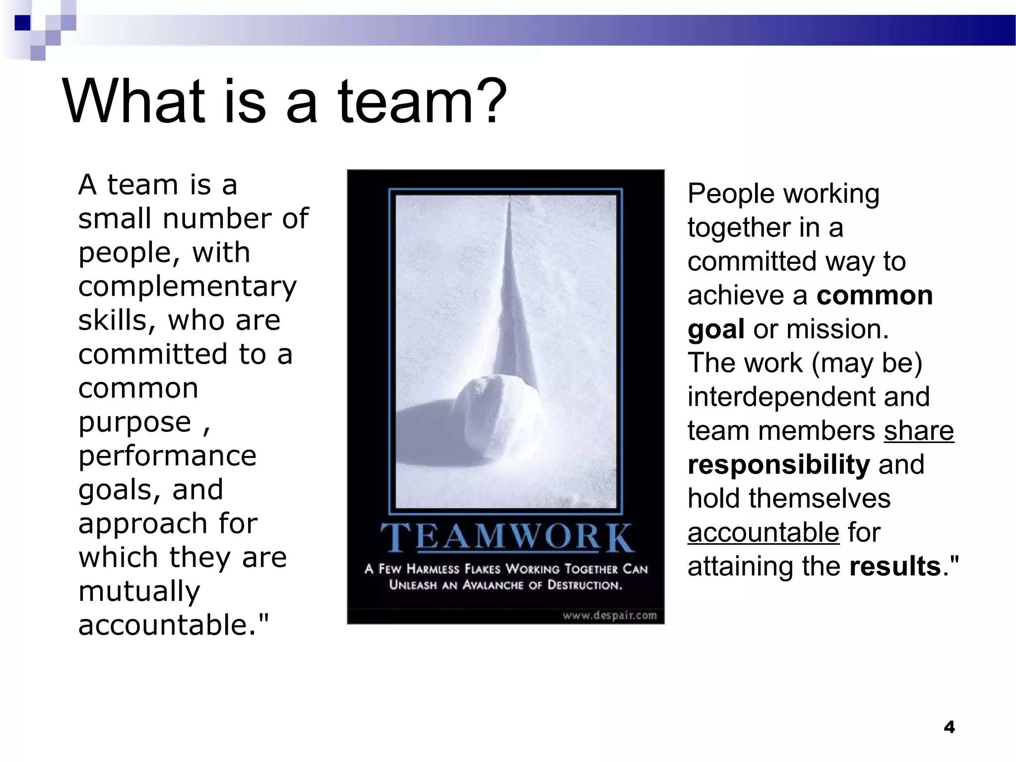 What is a team?
A team is a       People working
small number of   together in a
people, with      committed way to
complementary     achieve a common
skills, who are   goal or mission.
committed to a    The work (may be)
common            interdependent and
purpose ,         team members share
performance       responsibility and
goals, and        hold themselves
approach for      accountable for
which they are    attaining the results."
mutually
accountable."


                                       4
 
