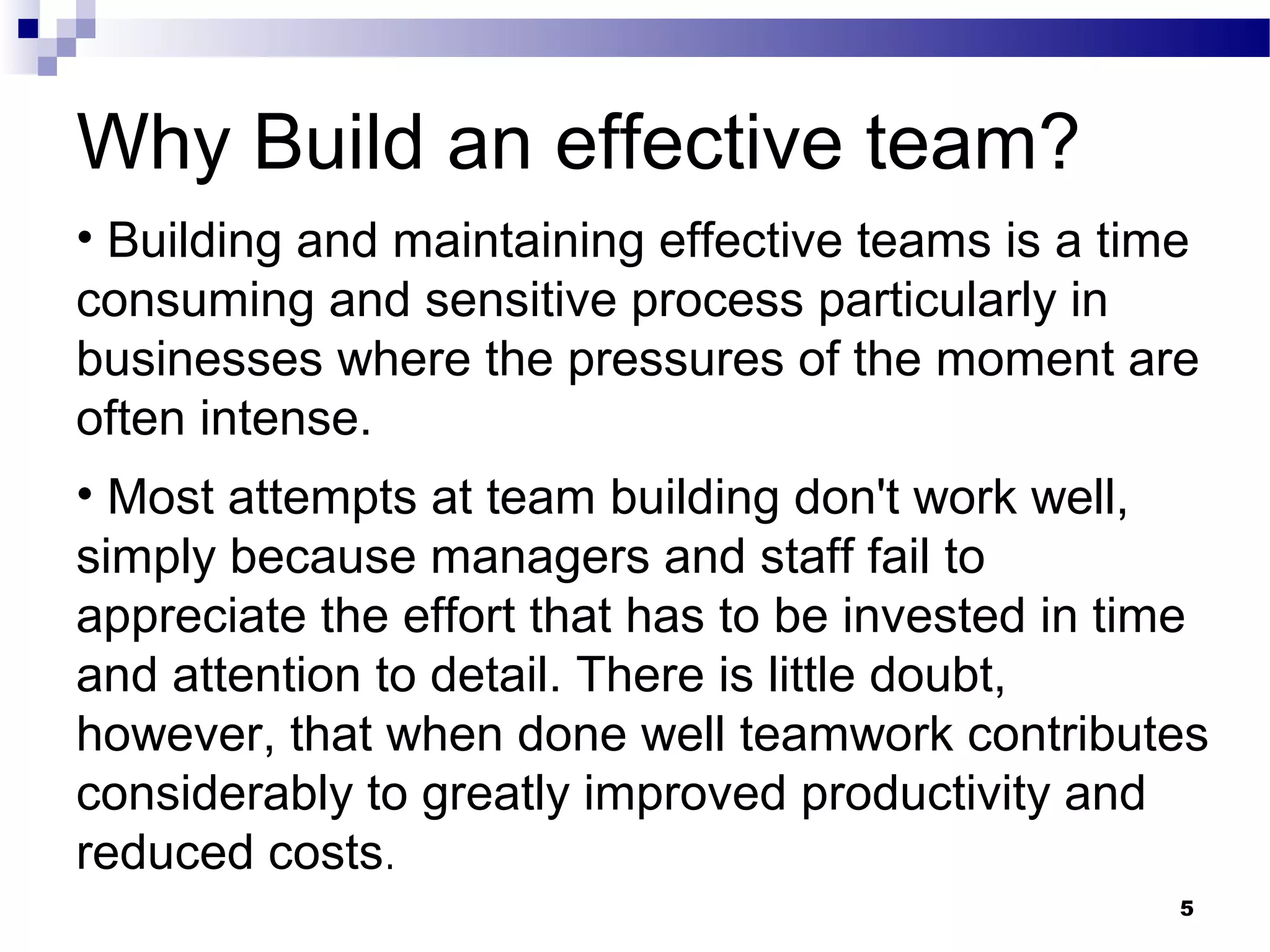 Why Build an effective team?
• Building and maintaining effective teams is a time
consuming and sensitive process particularly in
businesses where the pressures of the moment are
often intense.
• Most attempts at team building don't work well,
simply because managers and staff fail to
appreciate the effort that has to be invested in time
and attention to detail. There is little doubt,
however, that when done well teamwork contributes
considerably to greatly improved productivity and
reduced costs.
                                                   5
 