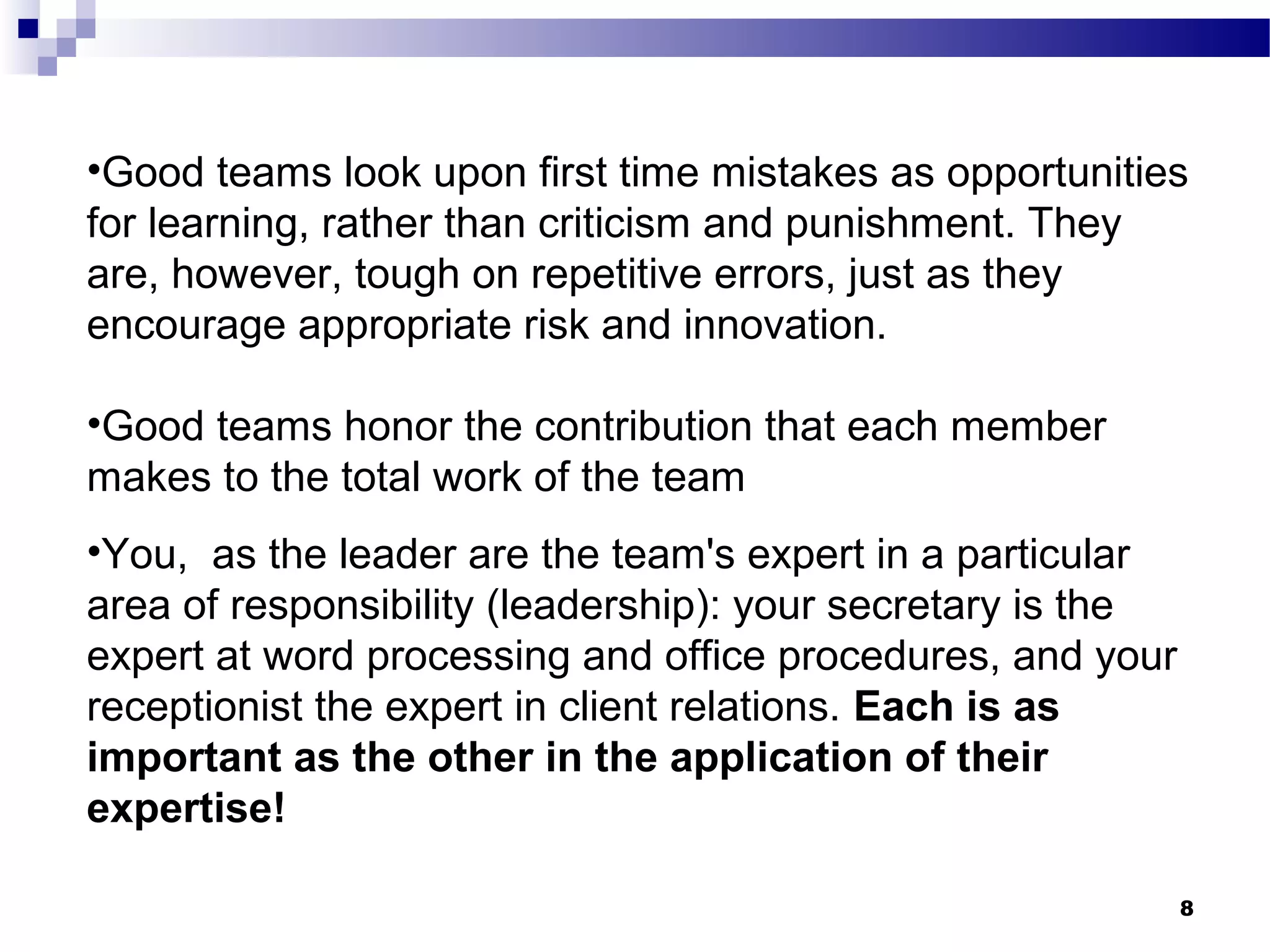•Good teams look upon first time mistakes as opportunities
for learning, rather than criticism and punishment. They
are, however, tough on repetitive errors, just as they
encourage appropriate risk and innovation.

•Good teams honor the contribution that each member
makes to the total work of the team
•You, as the leader are the team's expert in a particular
area of responsibility (leadership): your secretary is the
expert at word processing and office procedures, and your
receptionist the expert in client relations. Each is as
important as the other in the application of their
expertise!

                                                             8
 