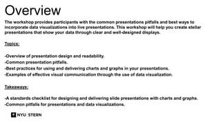 Overview
The workshop provides participants with the common presentations pitfalls and best ways to
incorporate data visualizations into live presentations. This workshop will help you create stellar
presentations that show your data through clear and well-designed displays.
Topics:
-Overview of presentation design and readability.
-Common presentation pitfalls.
-Best practices for using and delivering charts and graphs in your presentations.
-Examples of effective visual communication through the use of data visualization.
Takeaways:
-A standards checklist for designing and delivering slide presentations with charts and graphs.
-Common pitfalls for presentations and data visualizations.
 