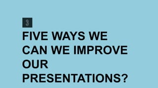 FIVE WAYS WE
CAN WE IMPROVE
OUR
PRESENTATIONS?
 