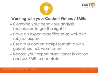 www.aurionlearning.comE-LEARNING | TRAINING AND SUPPORT | PLATFORMS
Working with your Content Writers / SMEs
– Combine your behaviour analysis
techniques to get the right fit.
– Have an expert practitioner as well as a
subject expert.
– Create a content/script template with
guidelines incl. word count.
– Record your expert practitioner in action
and ask SME to annotate it
 