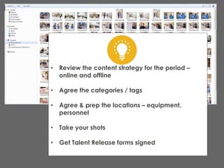 • Review the content strategy for the period –
online and offline
• Agree the categories / tags
• Agree & prep the locations – equipment,
personnel
• Take your shots
• Get Talent Release forms signed
 