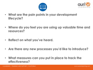 www.aurionlearning.comE-LEARNING | TRAINING AND SUPPORT | PLATFORMS
• What are the pain points in your development
lifecycle?
• Where do you feel you are using up valuable time and
resources?
• Reflect on what you’ve heard.
• Are there any new processes you’d like to introduce?
• What measures can you put in place to track the
effectiveness?
 