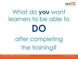 www.aurionlearning.comE-LEARNING | TRAINING AND SUPPORT | PLATFORMS
What do you want
learners to be able to
DO
after completing
the training?
 