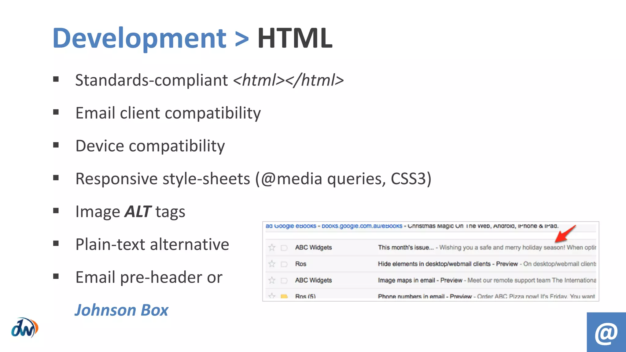  Standards-compliant <html></html>
 Email client compatibility
 Device compatibility
 Responsive style-sheets (@media queries, CSS3)
 Image ALT tags
 Plain-text alternative
 Email pre-header or
Johnson Box
Development > HTML
@
 