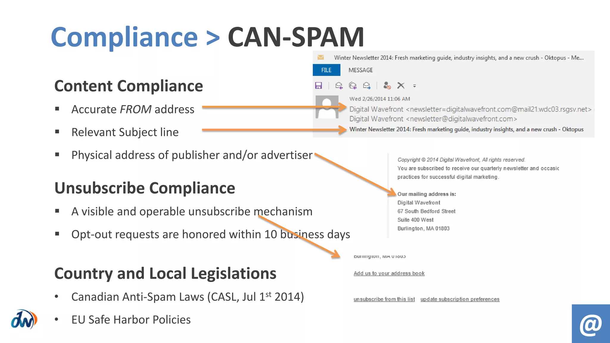 Content Compliance
 Accurate FROM address
 Relevant Subject line
 Physical address of publisher and/or advertiser
Unsubscribe Compliance
 A visible and operable unsubscribe mechanism
 Opt-out requests are honored within 10 business days
Country and Local Legislations
• Canadian Anti-Spam Laws (CASL, Jul 1st 2014)
• EU Safe Harbor Policies
Compliance > CAN-SPAM
@
 