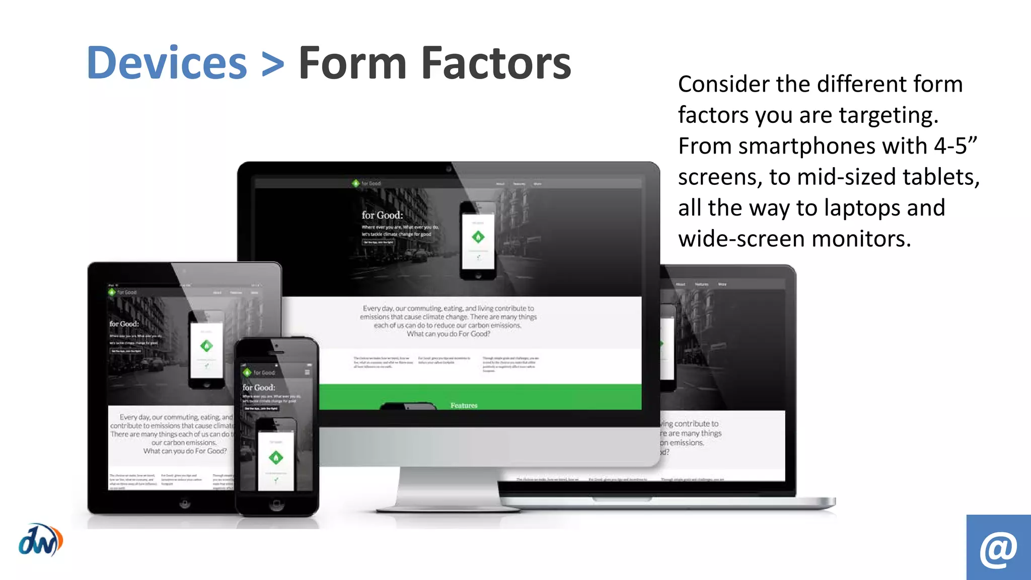 Devices > Form Factors
@
Consider the different form
factors you are targeting.
From smartphones with 4-5”
screens, to mid-sized tablets,
all the way to laptops and
wide-screen monitors.
 