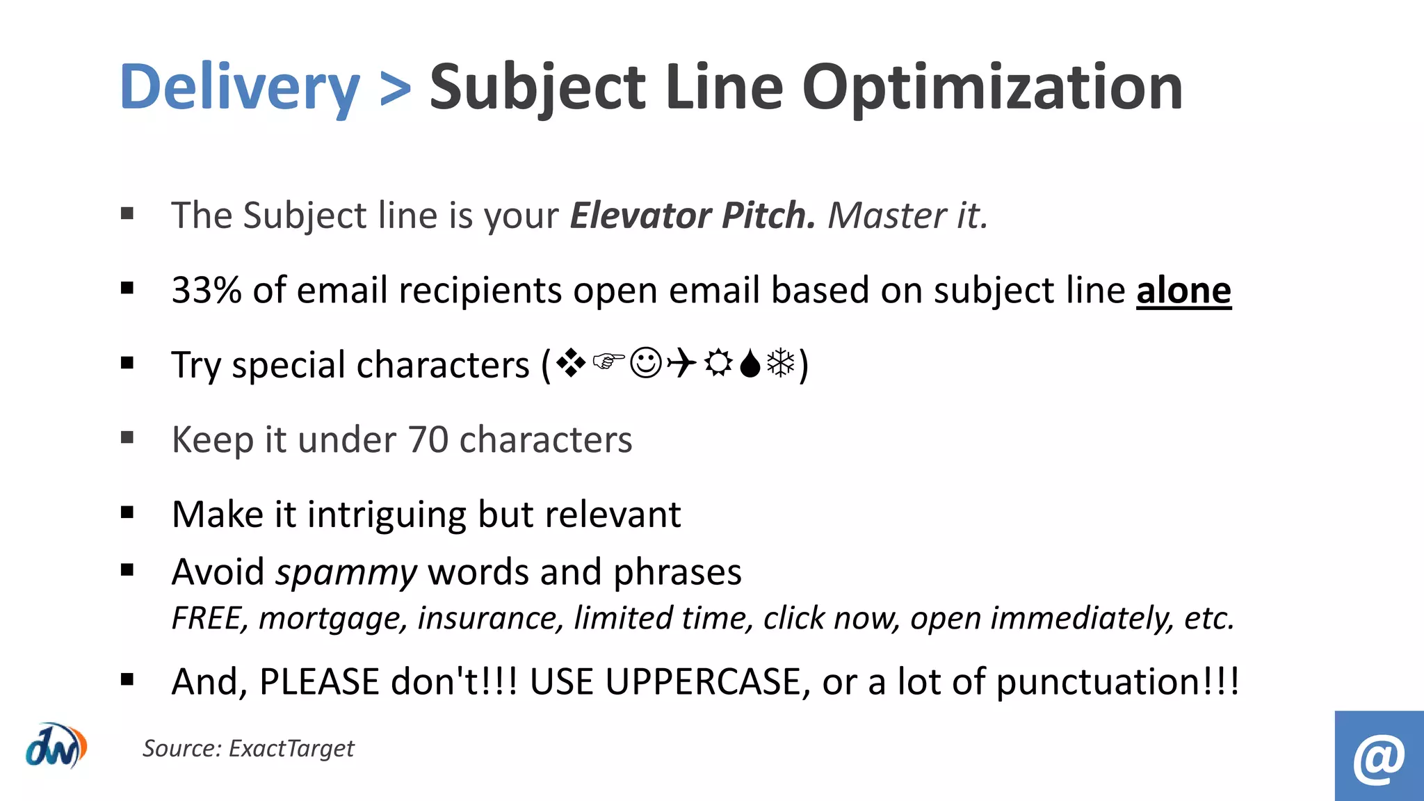  The Subject line is your Elevator Pitch. Master it.
 33% of email recipients open email based on subject line alone
 Try special characters ()
 Keep it under 70 characters
 Make it intriguing but relevant
 Avoid spammy words and phrases
FREE, mortgage, insurance, limited time, click now, open immediately, etc.
 And, PLEASE don't!!! USE UPPERCASE, or a lot of punctuation!!!
Delivery > Subject Line Optimization
@Source: ExactTarget
 