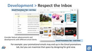 Development > Respect the Inbox
@
Consider feature advancements and
developments with different email clients.
Gmail Promotions Tab – List View
Gmail Promotions Tab – Grid View
For example: your promotional emails may end up in the Gmail promotions
tab, but you can maximize that space by designing for grid view.
 