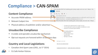 Content Compliance
 Accurate FROM address
 Relevant Subject line
 Physical address of publisher and/or advertiser
Unsubscribe Compliance
 A visible and operable unsubscribe mechanism
 Opt-out requests are honored within 10 business days
Country and Local Legislations
• Canadian Anti-Spam Laws (CASL, Jul 1st 2014)
• EU Safe Harbor Policies
Compliance > CAN-SPAM
@
 