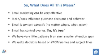  Email marketing can be very effective
 It can/does influence purchase decisions and behavior
 Email is context-agnostic (no matter where, what, when)
 Email has control over us. Yes, it’s true!
 We have very little patience & an even smaller attention span
 We make decisions based on FROM names and subject lines
So, What Does All This Mean?
@
 