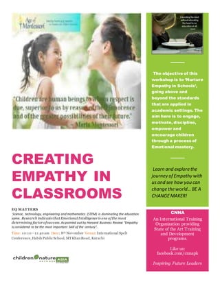 CREATING
EMPATHY IN
CLASSROOMS
EQ MATTERS
Science, technology, engineering and mathematics (STEM) is dominating the education
scene. Research indicatesthat Emotional Intelligence is one ofthe most
determining factor ofsuccess. Aspointed out by Harvard Business Review “Empathy
is considered to be the most important Skill of the century”.
Time: 10:10 –11:40 am Date: 8th November Venue:International Spelt
Conference, Habib Public School, MTKhan Road, Karachi
”.
The objective of this
workshop is to ‘Nurture
Empathy in Schools’,
going above and
beyond the standards
that are applied in
academic settings. The
aim here is to engage,
motivate, discipline,
empower and
encourage children
through a process of
Emotional mastery.
Learn and explore the
journey of Empathy with
us and see how you can
change the world… BE A
CHANGEMAKER!
[You Have Room
for Another One
Here!]
CNNA
An International Training
Organization providing
State of the Art Training
and Development
programs.
Like us:
facebook.com/cnnapk
Inspiring Future Leaders
 