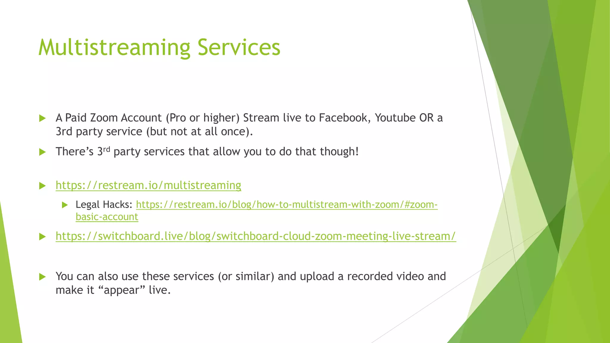 Multistreaming Services
 A Paid Zoom Account (Pro or higher) Stream live to Facebook, Youtube OR a
3rd party service (but not at all once).
 There’s 3rd party services that allow you to do that though!
 https://restream.io/multistreaming
 Legal Hacks: https://restream.io/blog/how-to-multistream-with-zoom/#zoom-
basic-account
 https://switchboard.live/blog/switchboard-cloud-zoom-meeting-live-stream/
 You can also use these services (or similar) and upload a recorded video and
make it “appear” live.
 