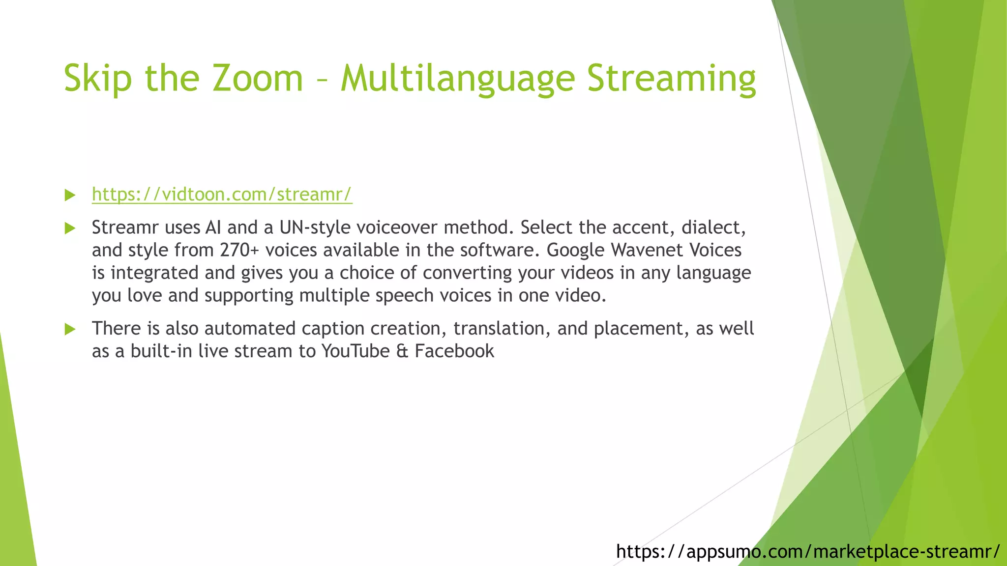 Skip the Zoom – Multilanguage Streaming
 https://vidtoon.com/streamr/
 Streamr uses AI and a UN-style voiceover method. Select the accent, dialect,
and style from 270+ voices available in the software. Google Wavenet Voices
is integrated and gives you a choice of converting your videos in any language
you love and supporting multiple speech voices in one video.
 There is also automated caption creation, translation, and placement, as well
as a built-in live stream to YouTube & Facebook
https://appsumo.com/marketplace-streamr/
 