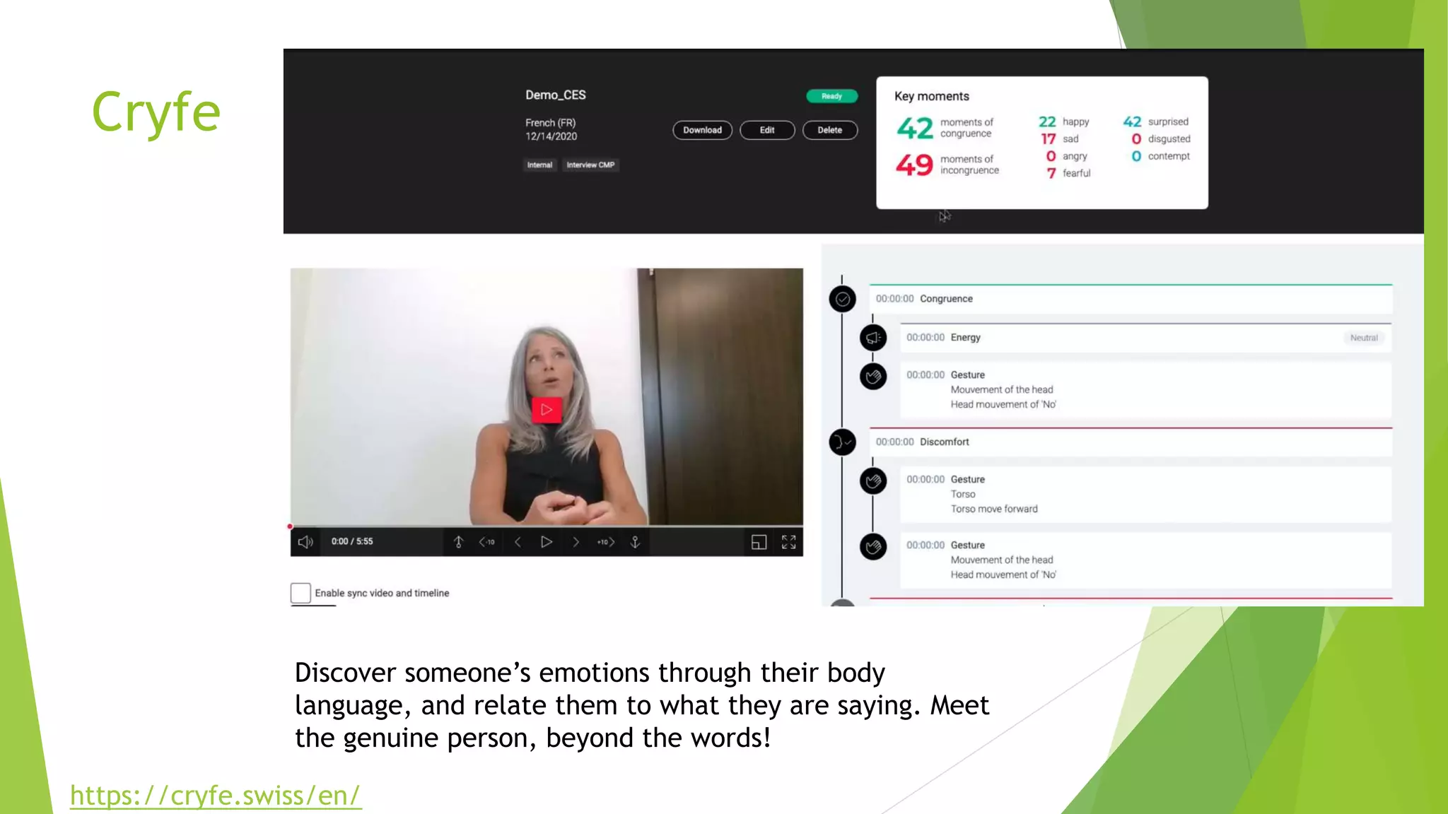 Cryfe
Discover someone’s emotions through their body
language, and relate them to what they are saying. Meet
the genuine person, beyond the words!
https://cryfe.swiss/en/
 