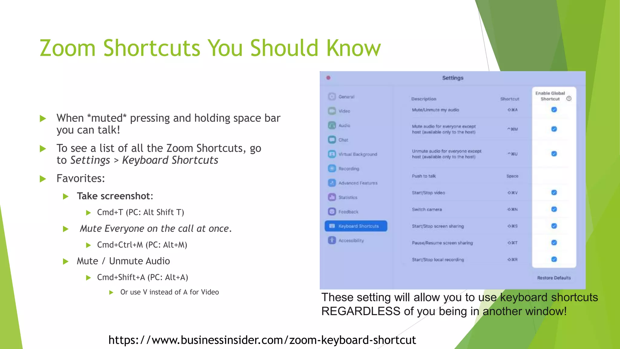 Zoom Shortcuts You Should Know
 When *muted* pressing and holding space bar
you can talk!
 To see a list of all the Zoom Shortcuts, go
to Settings > Keyboard Shortcuts
 Favorites:
 Take screenshot:
 Cmd+T (PC: Alt Shift T)
 Mute Everyone on the call at once.
 Cmd+Ctrl+M (PC: Alt+M)
 Mute / Unmute Audio
 Cmd+Shift+A (PC: Alt+A)
 Or use V instead of A for Video
These setting will allow you to use keyboard shortcuts
REGARDLESS of you being in another window!
https://www.businessinsider.com/zoom-keyboard-shortcut
 