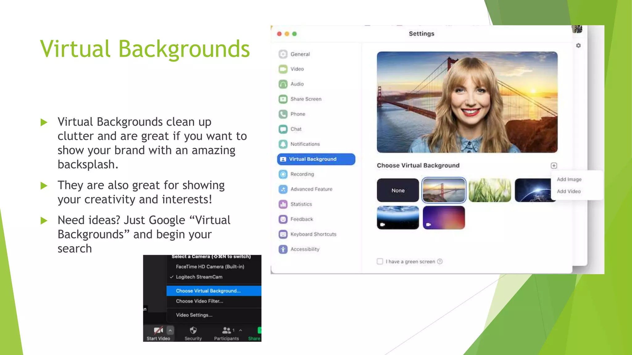 Virtual Backgrounds
 Virtual Backgrounds clean up
clutter and are great if you want to
show your brand with an amazing
backsplash.
 They are also great for showing
your creativity and interests!
 Need ideas? Just Google “Virtual
Backgrounds” and begin your
search
 