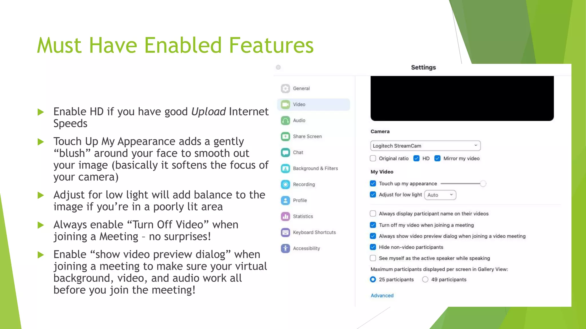 Must Have Enabled Features
 Enable HD if you have good Upload Internet
Speeds
 Touch Up My Appearance adds a gently
“blush” around your face to smooth out
your image (basically it softens the focus of
your camera)
 Adjust for low light will add balance to the
image if you’re in a poorly lit area
 Always enable “Turn Off Video” when
joining a Meeting – no surprises!
 Enable “show video preview dialog” when
joining a meeting to make sure your virtual
background, video, and audio work all
before you join the meeting!
 