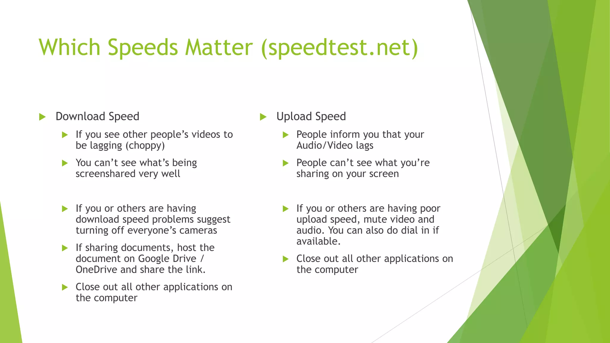 Which Speeds Matter (speedtest.net)
 Download Speed
 If you see other people’s videos to
be lagging (choppy)
 You can’t see what’s being
screenshared very well
 If you or others are having
download speed problems suggest
turning off everyone’s cameras
 If sharing documents, host the
document on Google Drive /
OneDrive and share the link.
 Close out all other applications on
the computer
 Upload Speed
 People inform you that your
Audio/Video lags
 People can’t see what you’re
sharing on your screen
 If you or others are having poor
upload speed, mute video and
audio. You can also do dial in if
available.
 Close out all other applications on
the computer
 