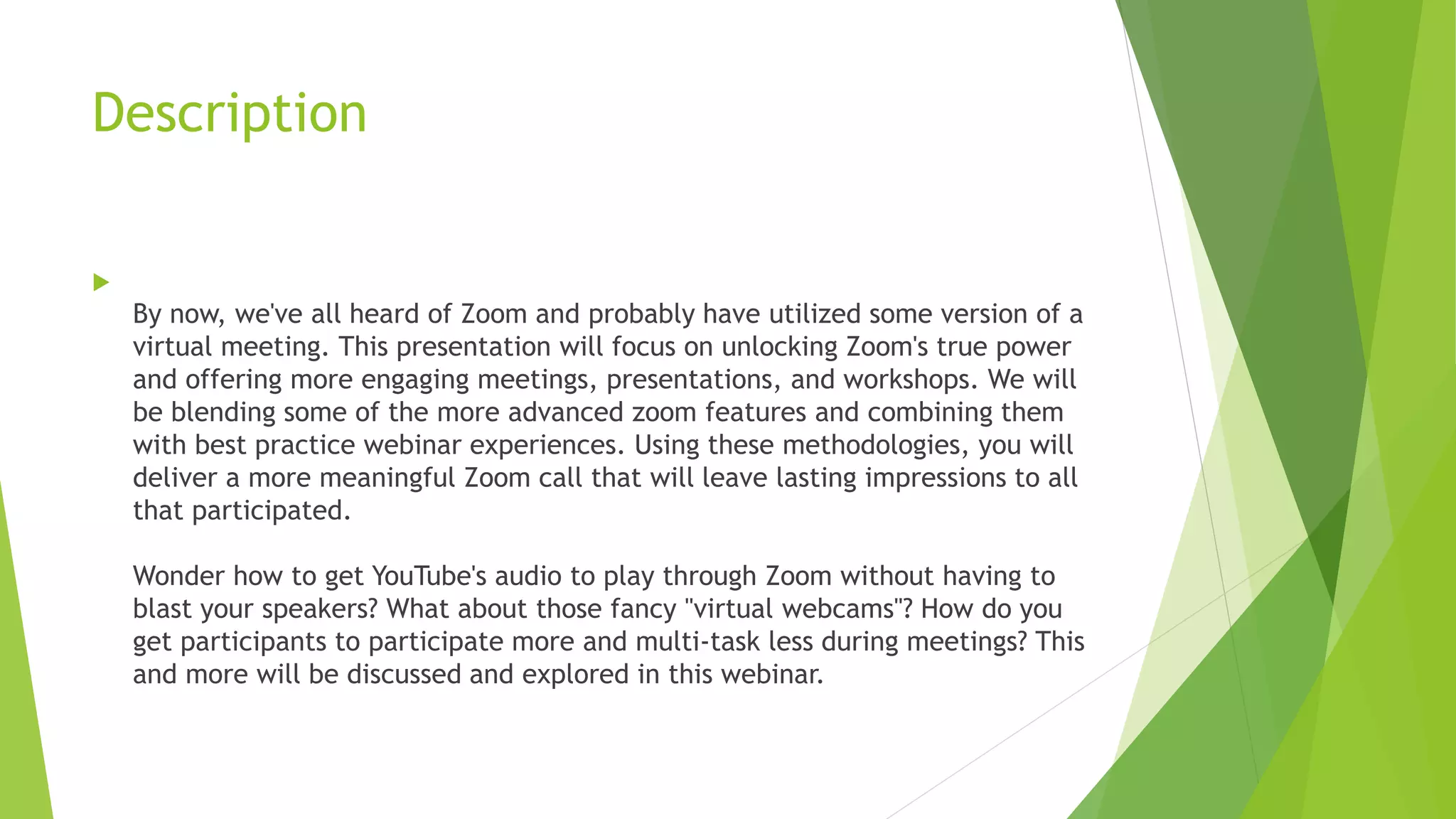 Description

By now, we've all heard of Zoom and probably have utilized some version of a
virtual meeting. This presentation will focus on unlocking Zoom's true power
and offering more engaging meetings, presentations, and workshops. We will
be blending some of the more advanced zoom features and combining them
with best practice webinar experiences. Using these methodologies, you will
deliver a more meaningful Zoom call that will leave lasting impressions to all
that participated.
Wonder how to get YouTube's audio to play through Zoom without having to
blast your speakers? What about those fancy "virtual webcams"? How do you
get participants to participate more and multi-task less during meetings? This
and more will be discussed and explored in this webinar.
 