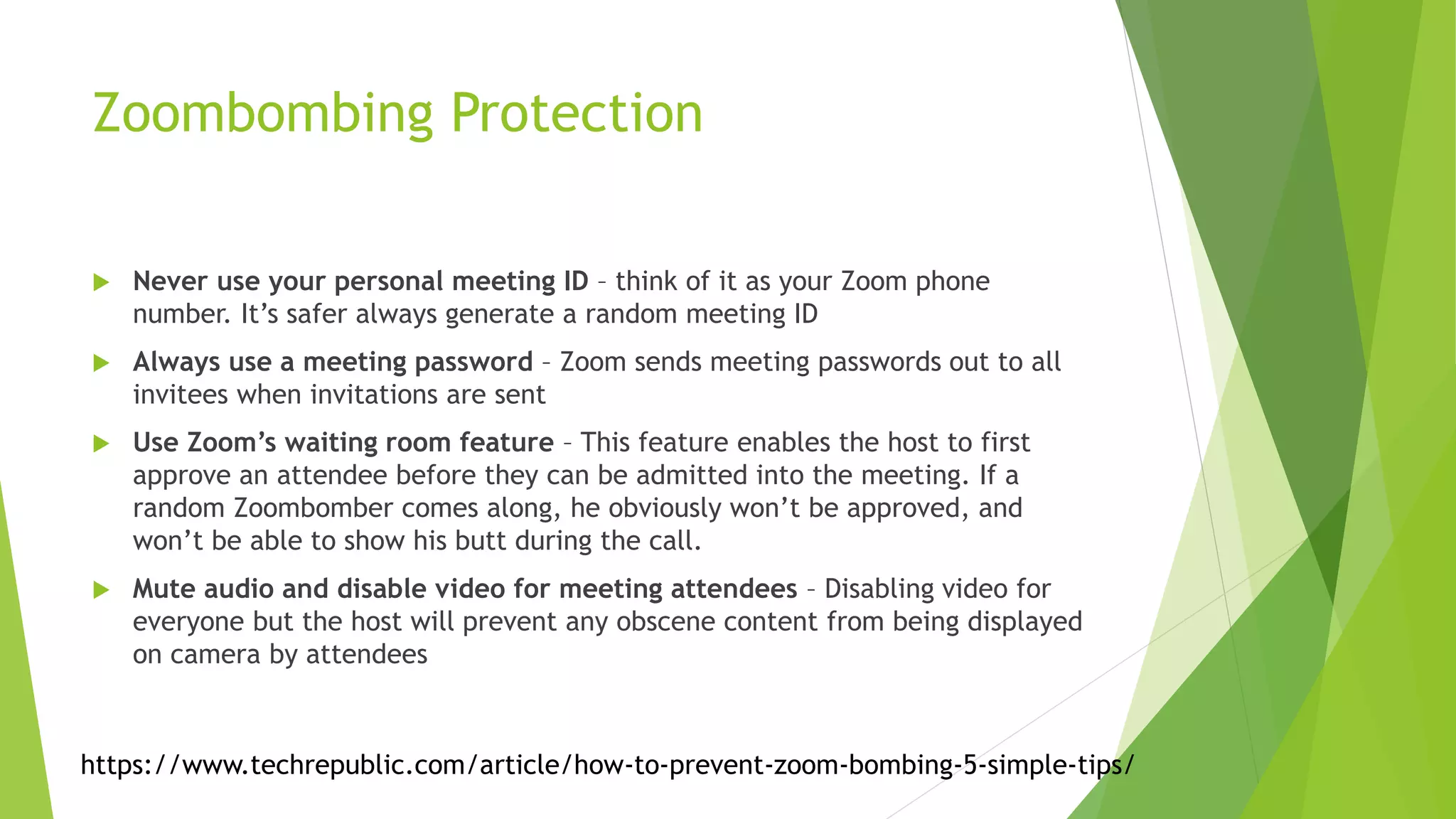 Zoombombing Protection
 Never use your personal meeting ID – think of it as your Zoom phone
number. It’s safer always generate a random meeting ID
 Always use a meeting password – Zoom sends meeting passwords out to all
invitees when invitations are sent
 Use Zoom’s waiting room feature – This feature enables the host to first
approve an attendee before they can be admitted into the meeting. If a
random Zoombomber comes along, he obviously won’t be approved, and
won’t be able to show his butt during the call.
 Mute audio and disable video for meeting attendees – Disabling video for
everyone but the host will prevent any obscene content from being displayed
on camera by attendees
https://www.techrepublic.com/article/how-to-prevent-zoom-bombing-5-simple-tips/
 