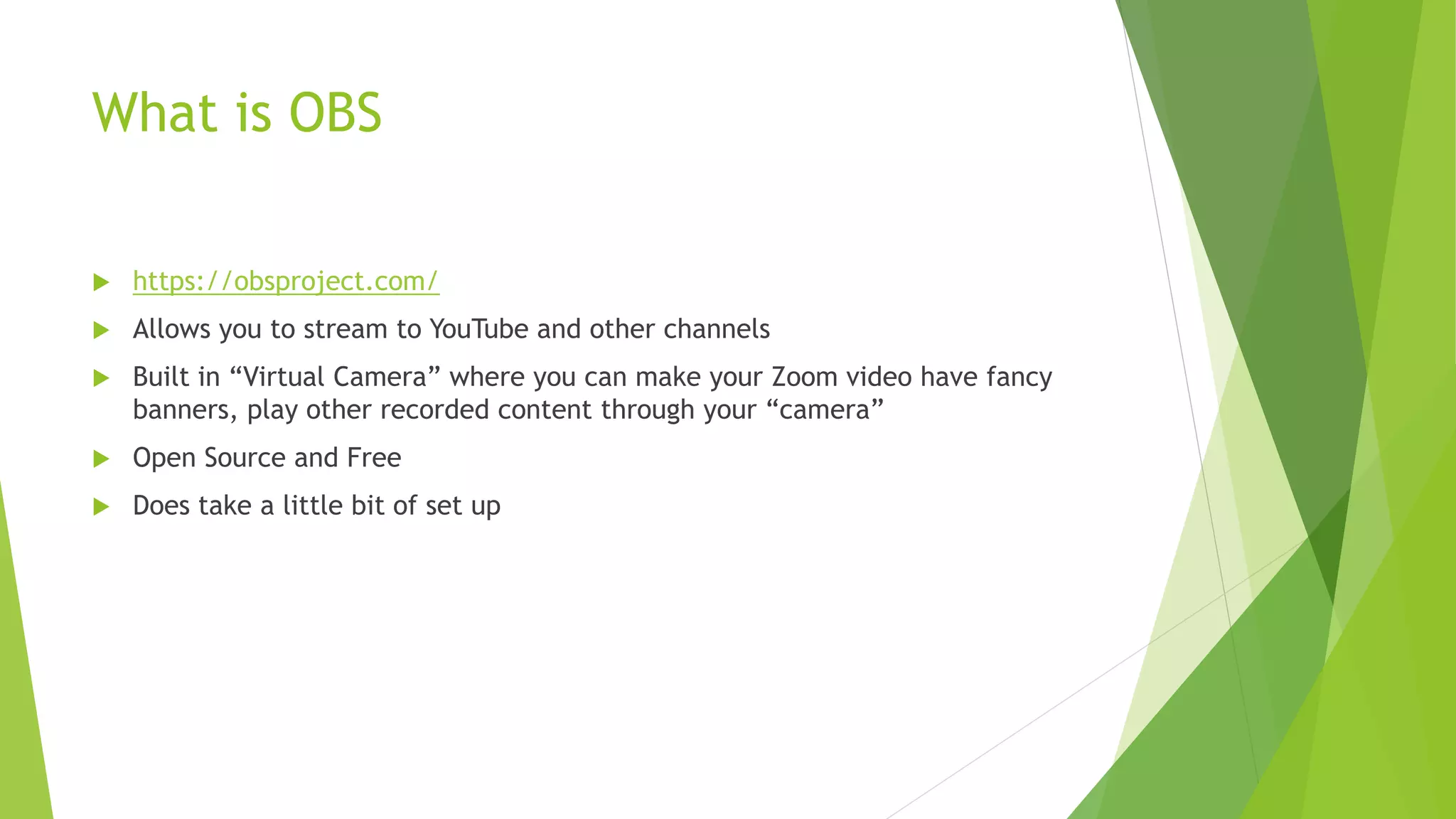 What is OBS
 https://obsproject.com/
 Allows you to stream to YouTube and other channels
 Built in “Virtual Camera” where you can make your Zoom video have fancy
banners, play other recorded content through your “camera”
 Open Source and Free
 Does take a little bit of set up
 