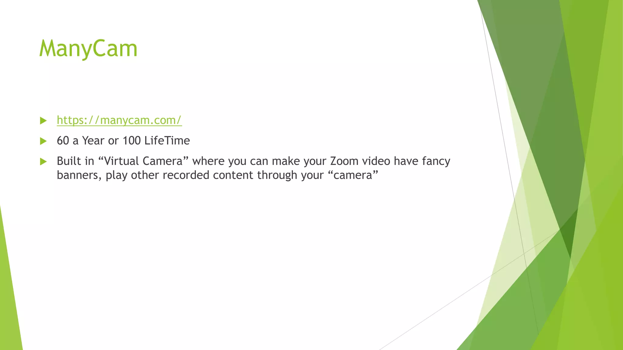 ManyCam
 https://manycam.com/
 60 a Year or 100 LifeTime
 Built in “Virtual Camera” where you can make your Zoom video have fancy
banners, play other recorded content through your “camera”
 