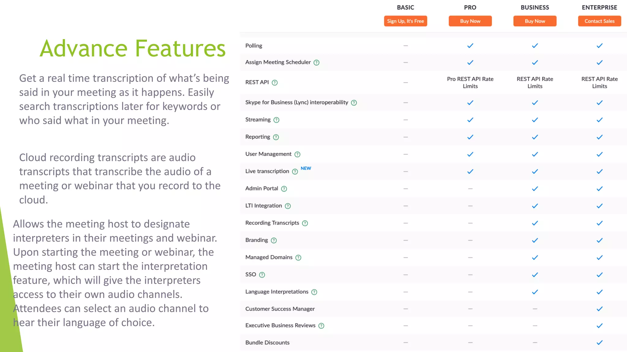 Advance Features
Get a real time transcription of what’s being
said in your meeting as it happens. Easily
search transcriptions later for keywords or
who said what in your meeting.
Cloud recording transcripts are audio
transcripts that transcribe the audio of a
meeting or webinar that you record to the
cloud.
Allows the meeting host to designate
interpreters in their meetings and webinar.
Upon starting the meeting or webinar, the
meeting host can start the interpretation
feature, which will give the interpreters
access to their own audio channels.
Attendees can select an audio channel to
hear their language of choice.
 