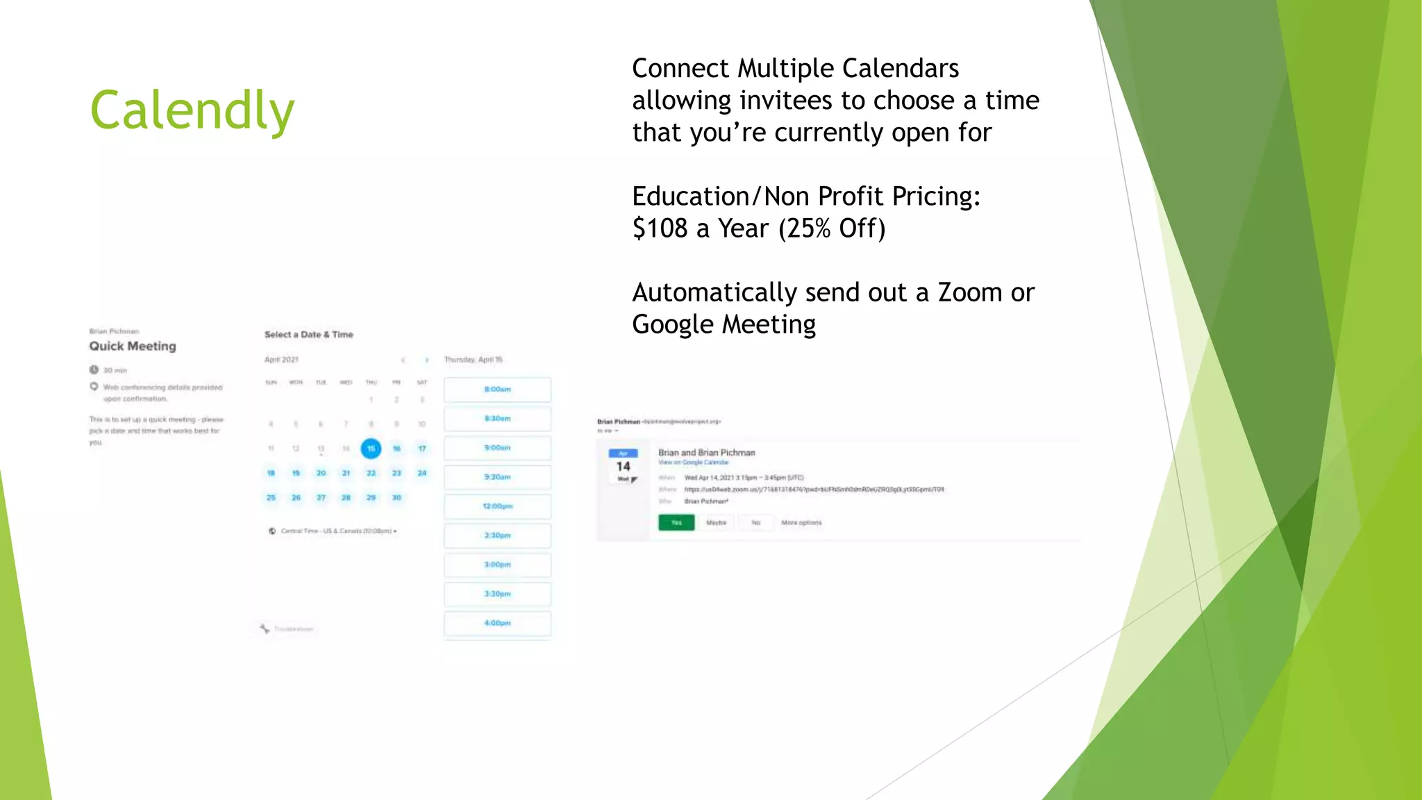 Calendly
Connect Multiple Calendars
allowing invitees to choose a time
that you’re currently open for
Education/Non Profit Pricing:
$108 a Year (25% Off)
Automatically send out a Zoom or
Google Meeting
 