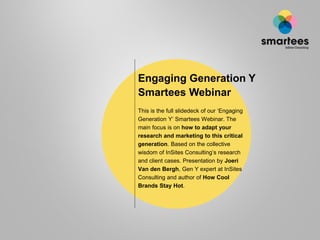 Engaging Generation Y
Smartees Webinar
This is the full slidedeck of our „Engaging
Generation Y‟ Smartees Webinar. The
main focus is on how to adapt your
research and marketing to this critical
generation. Based on the collective
wisdom of InSites Consulting‟s research
and client cases. Presentation by Joeri
Van den Bergh, Gen Y expert at InSites
Consulting and author of How Cool
Brands Stay Hot.
 