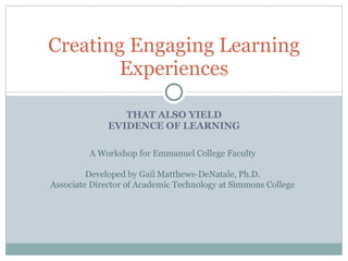THAT ALSO YIELD EVIDENCE OF LEARNING Creating Engaging Learning Experiences A Workshop for Emmanuel College Faculty Developed by Gail Matthews-DeNatale, Ph.D. Associate Director of Academic Technology at Simmons College 