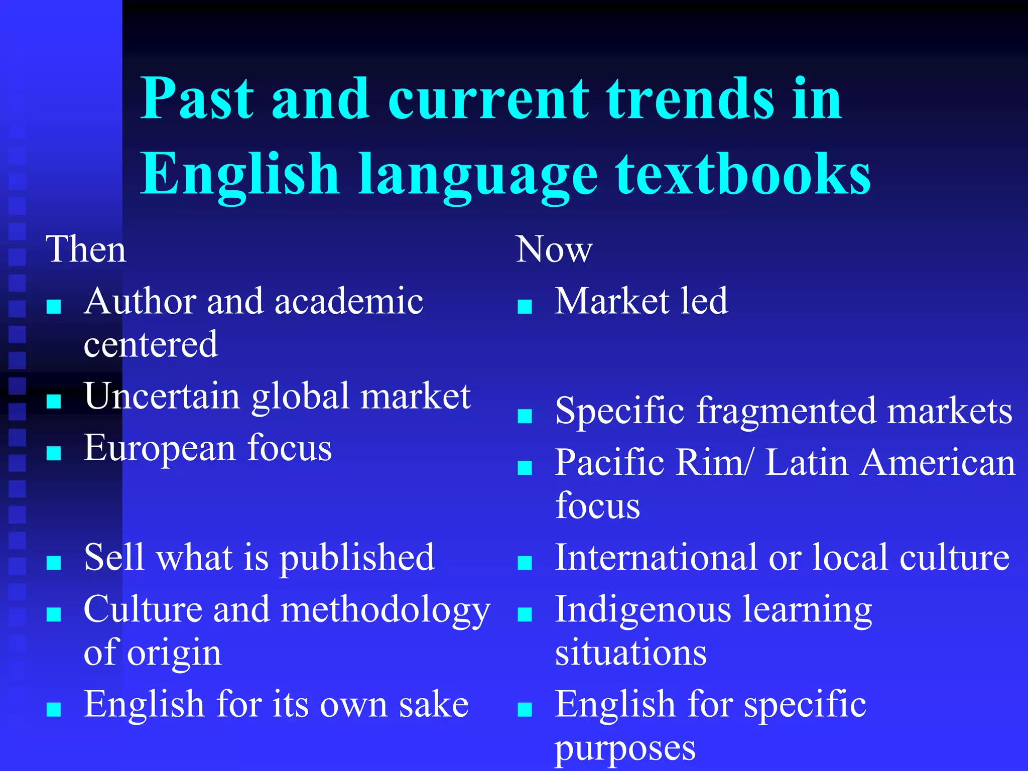 Past and current trends in
English language textbooks
Then
■ Author and academic
centered
■ Uncertain global market
■ European focus
■ Sell what is published
■ Culture and methodology
of origin
■ English for its own sake
Now
■ Market led
■ Specific fragmented markets
■ Pacific Rim/ Latin American
focus
■ International or local culture
■ Indigenous learning
situations
■ English for specific
purposes
 